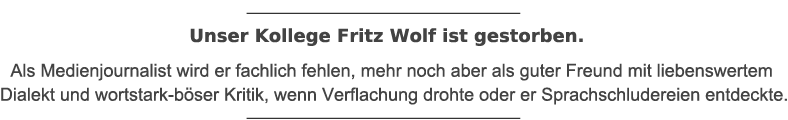 Unser Kollege Fritz Wolf ist gestorben. Als Medienjournalist wird er fachlich fehlen, mehr noch aber als guter Freund mit liebenswertem Dialekt und wortstark-böser Kritik, wenn Verflachung drohte oder er Sprachschludereien entdeckte.